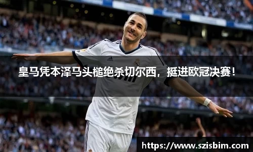 皇马凭本泽马头槌绝杀切尔西，挺进欧冠决赛！